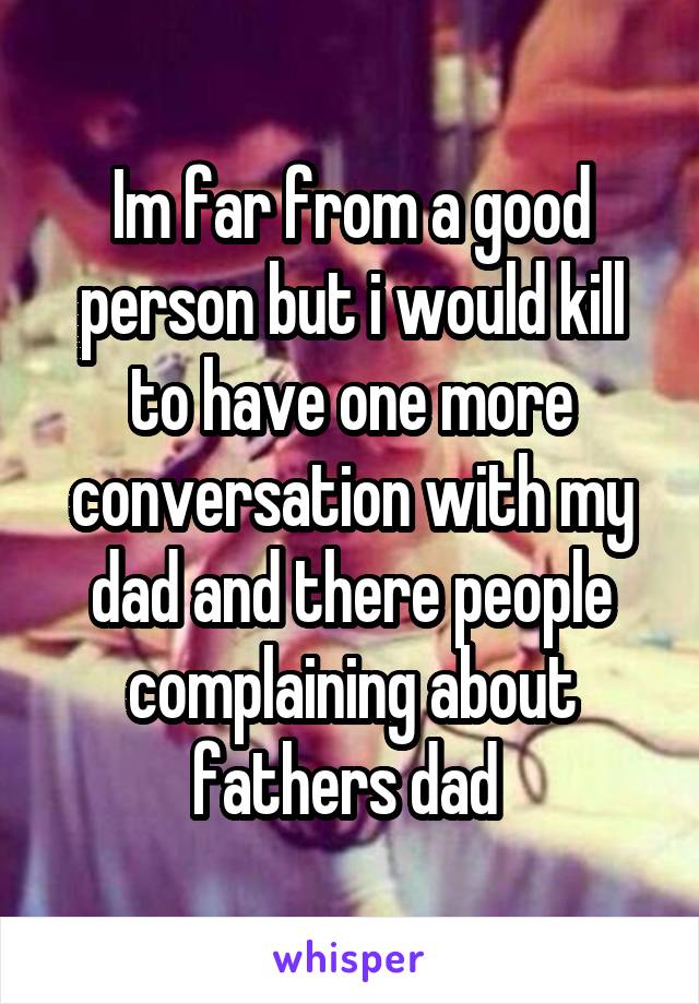 Im far from a good person but i would kill to have one more conversation with my dad and there people complaining about fathers dad 