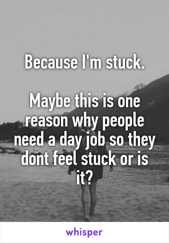 Because I'm stuck.

Maybe this is one reason why people need a day job so they dont feel stuck or is it?