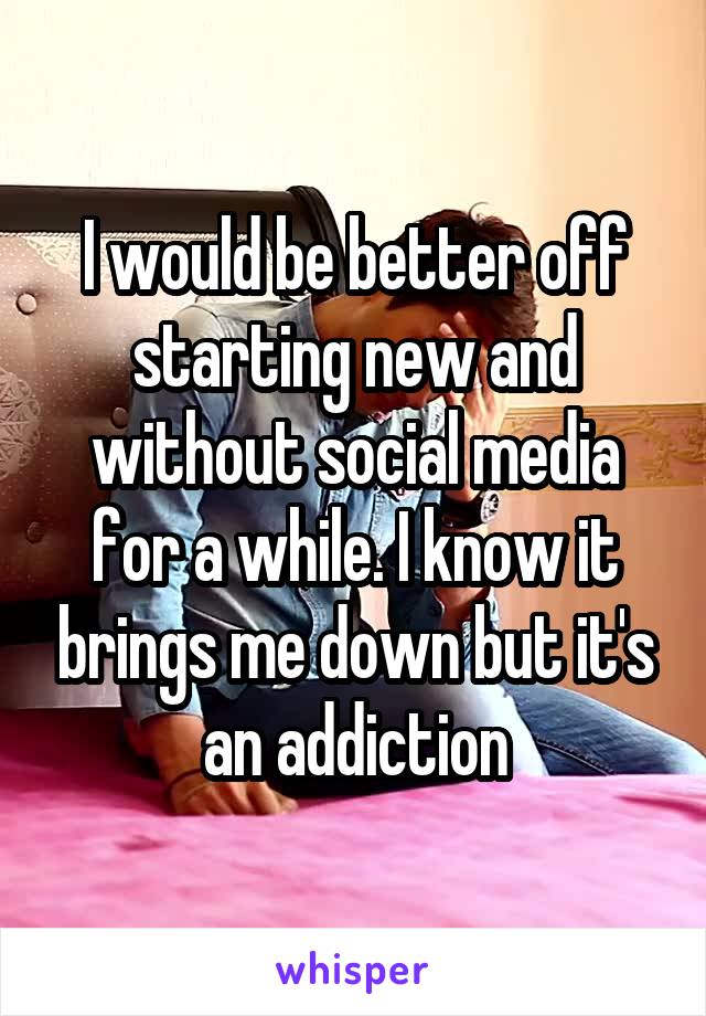 I would be better off starting new and without social media for a while. I know it brings me down but it's an addiction