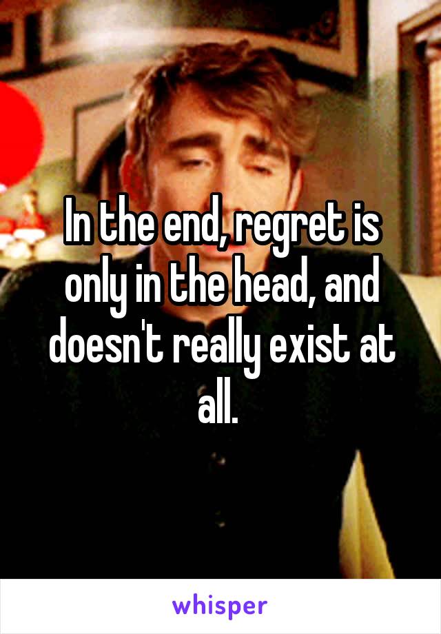 In the end, regret is only in the head, and doesn't really exist at all. 