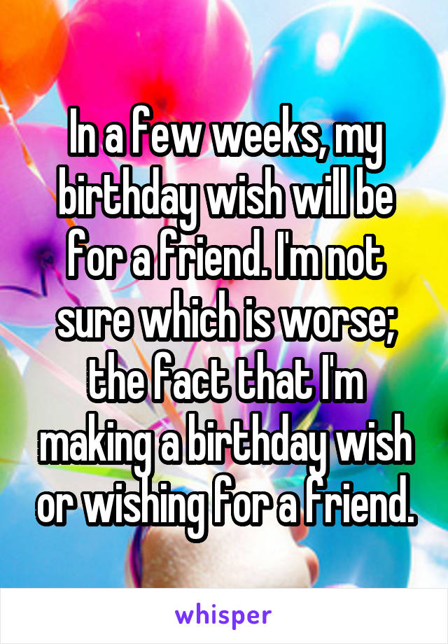 In a few weeks, my birthday wish will be for a friend. I'm not sure which is worse; the fact that I'm making a birthday wish or wishing for a friend.