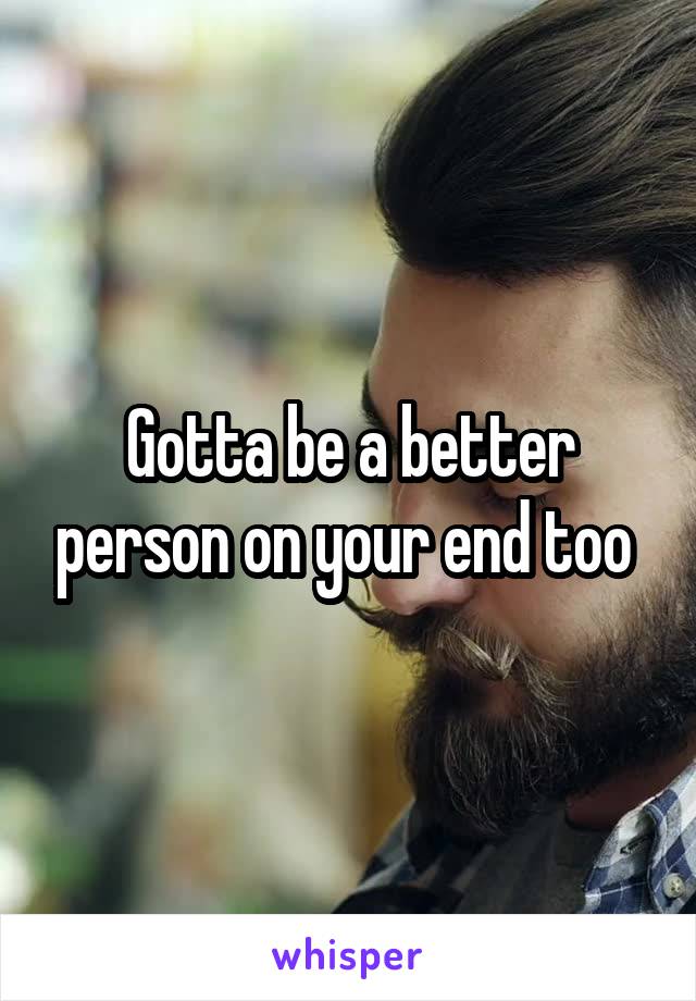 Gotta be a better person on your end too 