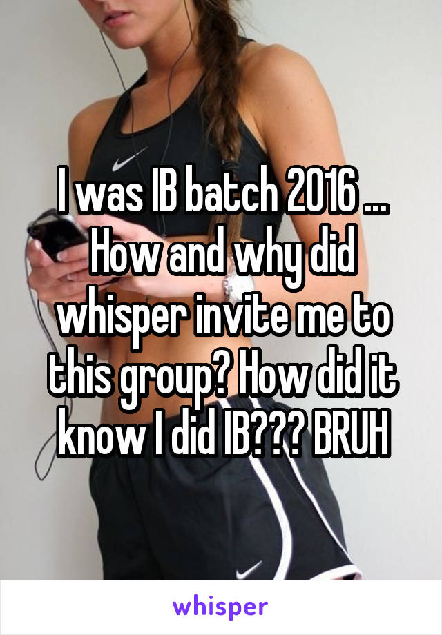 I was IB batch 2016 ... How and why did whisper invite me to this group? How did it know I did IB??? BRUH