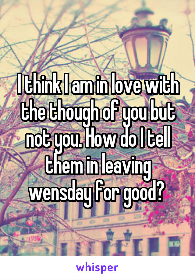 I think I am in love with the though of you but not you. How do I tell them in leaving wensday for good? 