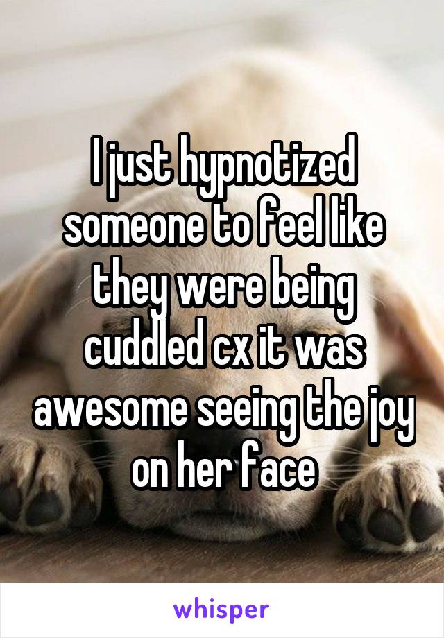 I just hypnotized someone to feel like they were being cuddled cx it was awesome seeing the joy on her face