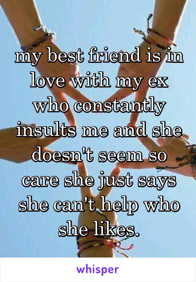 my best friend is in love with my ex who constantly insults me and she doesn't seem so care she just says she can't help who she likes.