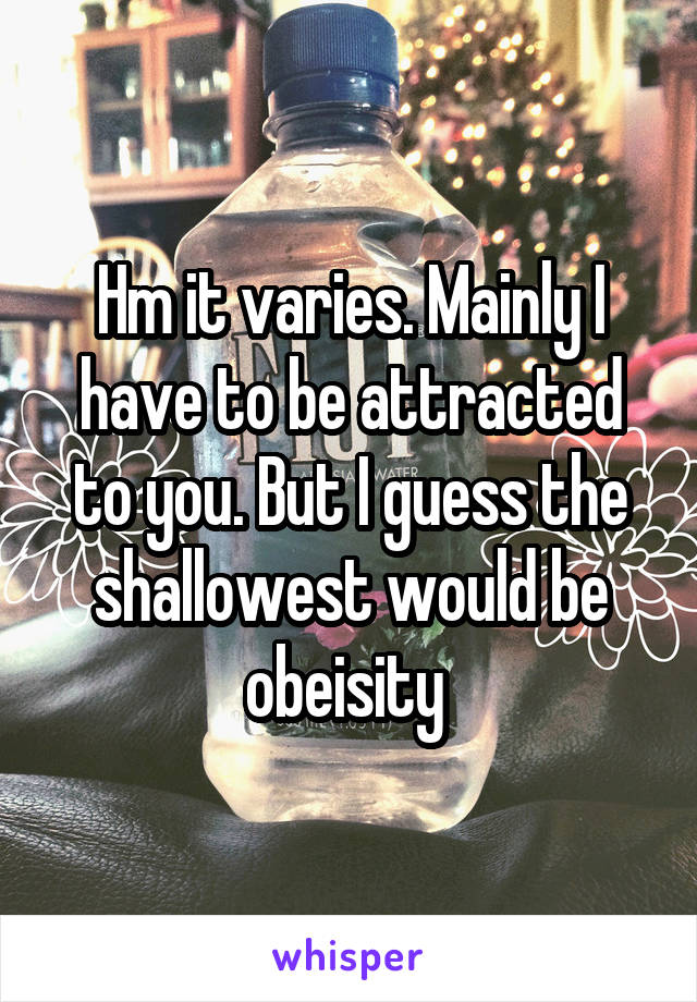 Hm it varies. Mainly I have to be attracted to you. But I guess the shallowest would be obeisity 