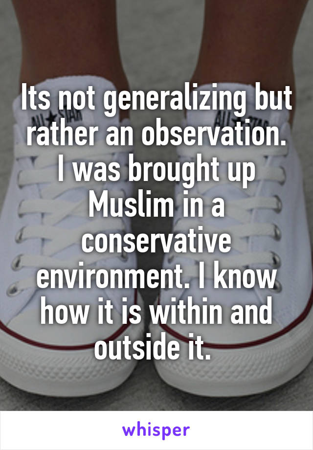 Its not generalizing but rather an observation. I was brought up Muslim in a conservative environment. I know how it is within and outside it. 