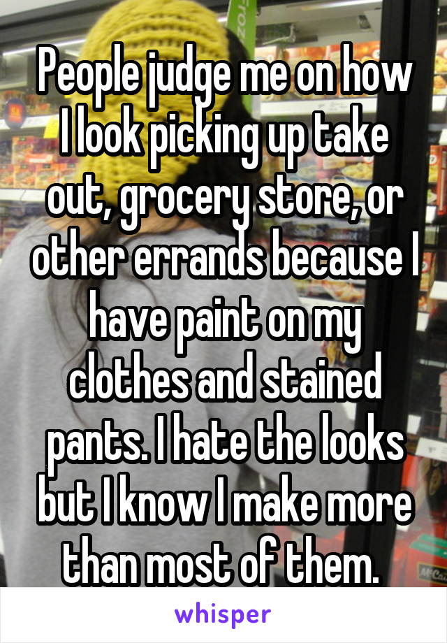 People judge me on how I look picking up take out, grocery store, or other errands because I have paint on my clothes and stained pants. I hate the looks but I know I make more than most of them. 