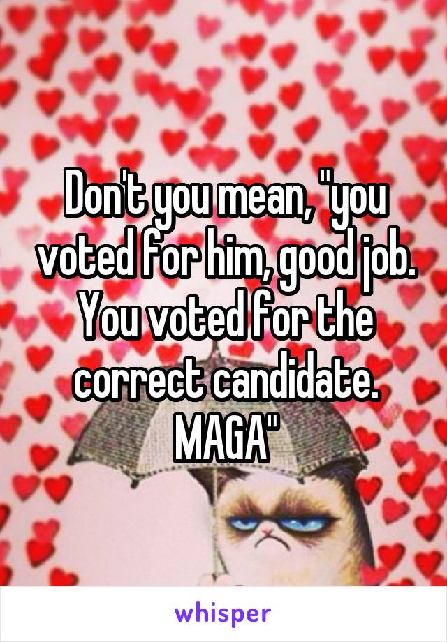 Don't you mean, "you voted for him, good job. You voted for the correct candidate. MAGA"