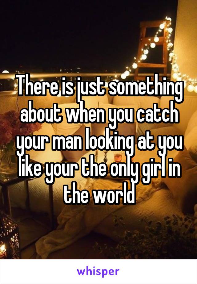 There is just something about when you catch your man looking at you like your the only girl in the world