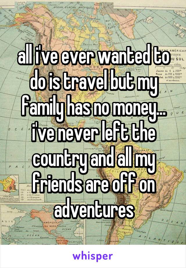 all i've ever wanted to do is travel but my family has no money... i've never left the country and all my friends are off on adventures