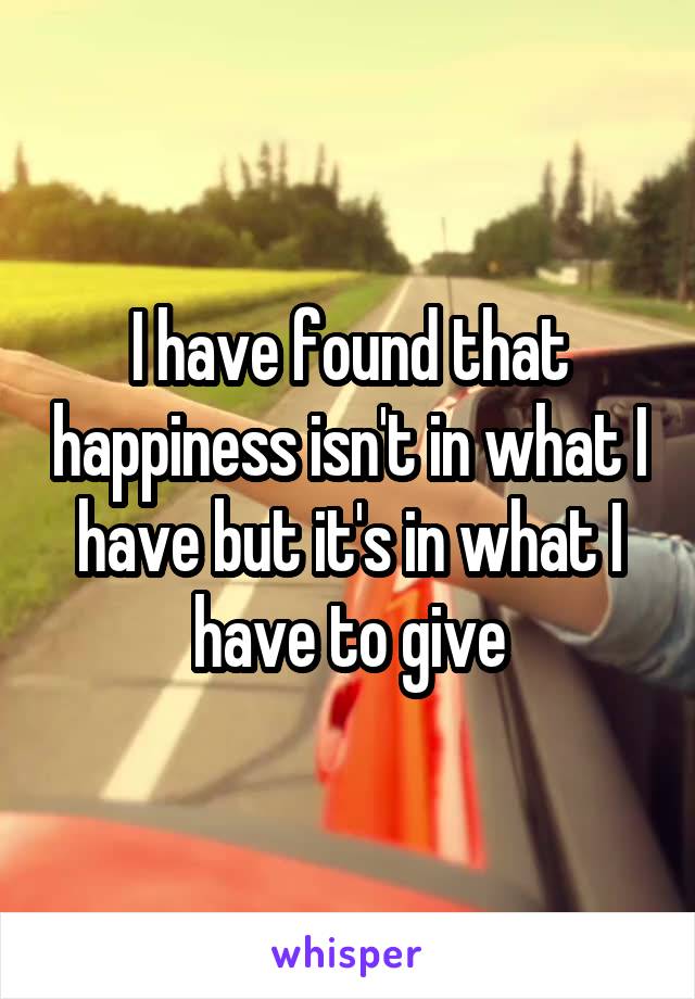 I have found that happiness isn't in what I have but it's in what I have to give