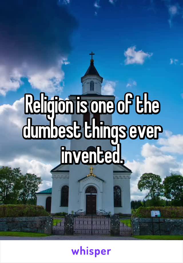 Religion is one of the dumbest things ever invented.