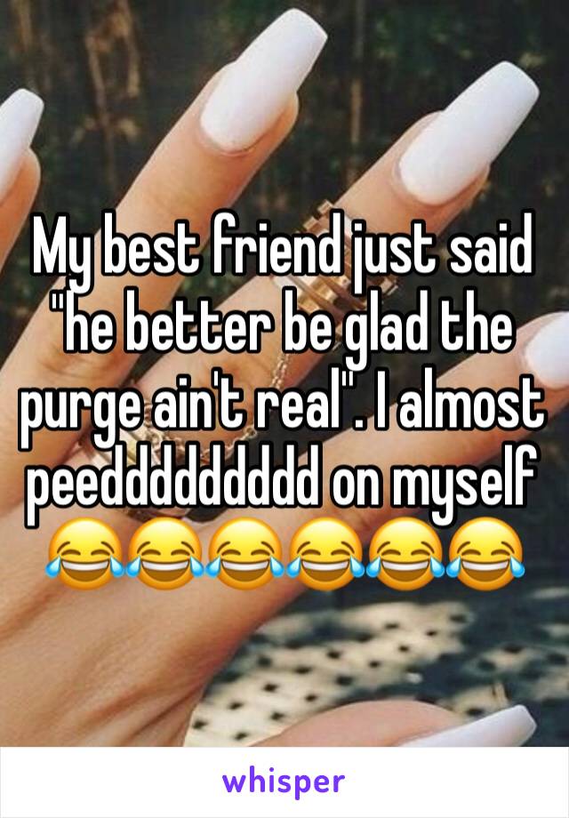 My best friend just said "he better be glad the purge ain't real". I almost peeddddddddd on myself 😂😂😂😂😂😂