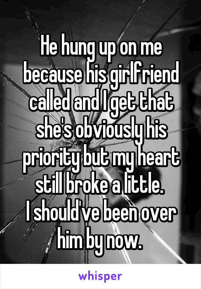 He hung up on me because his girlfriend called and I get that she's obviously his priority but my heart still broke a little. 
I should've been over him by now. 