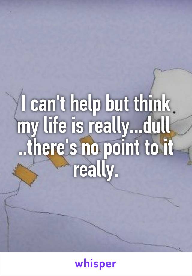 I can't help but think my life is really...dull 
..there's no point to it really.