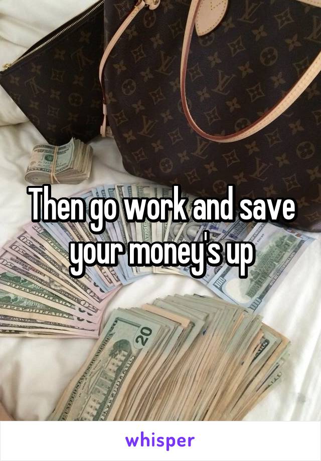 Then go work and save your money's up