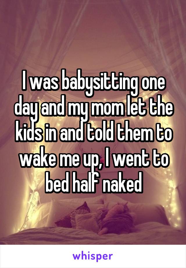 I was babysitting one day and my mom let the kids in and told them to wake me up, I went to bed half naked