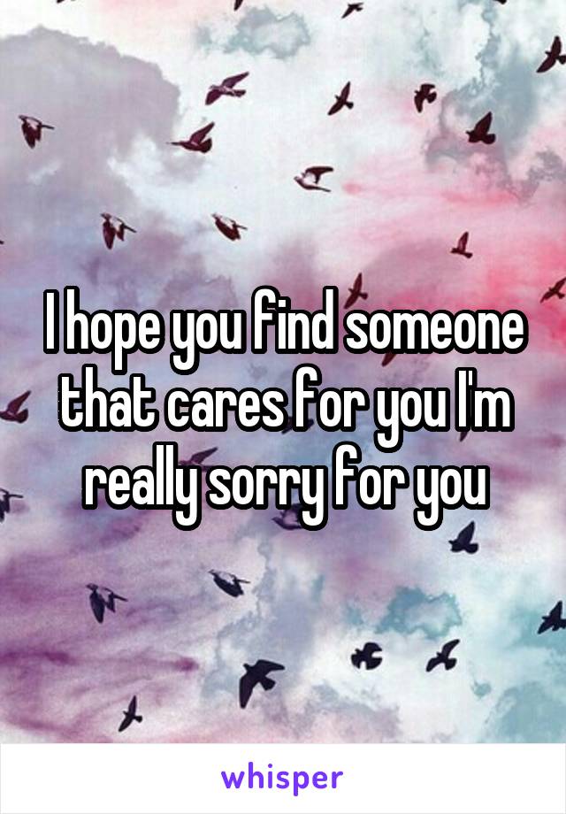 I hope you find someone that cares for you I'm really sorry for you