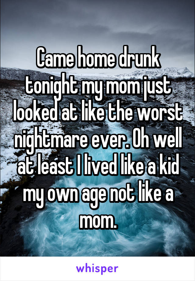 Came home drunk tonight my mom just looked at like the worst nightmare ever. Oh well at least I lived like a kid my own age not like a mom.