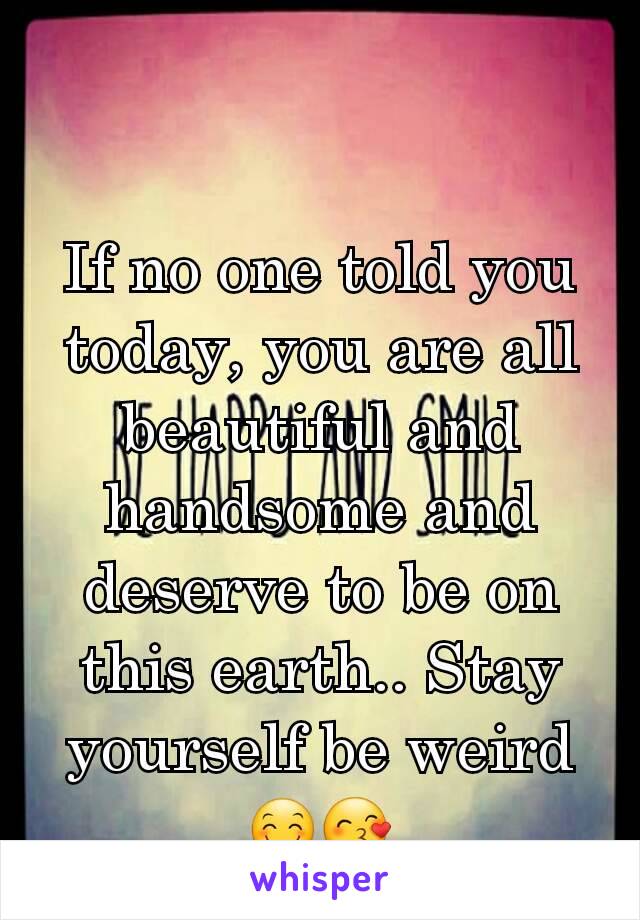 If no one told you today, you are all beautiful and handsome and deserve to be on this earth.. Stay yourself be weird😊😙