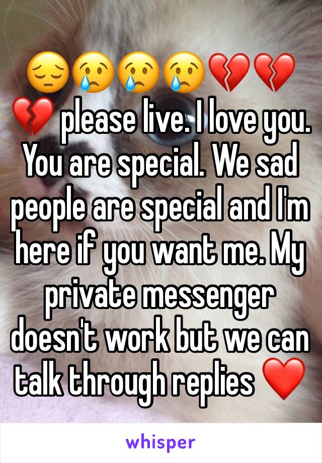 😔😢😢😢💔💔💔 please live. I love you. You are special. We sad people are special and I'm here if you want me. My private messenger doesn't work but we can talk through replies ❤️