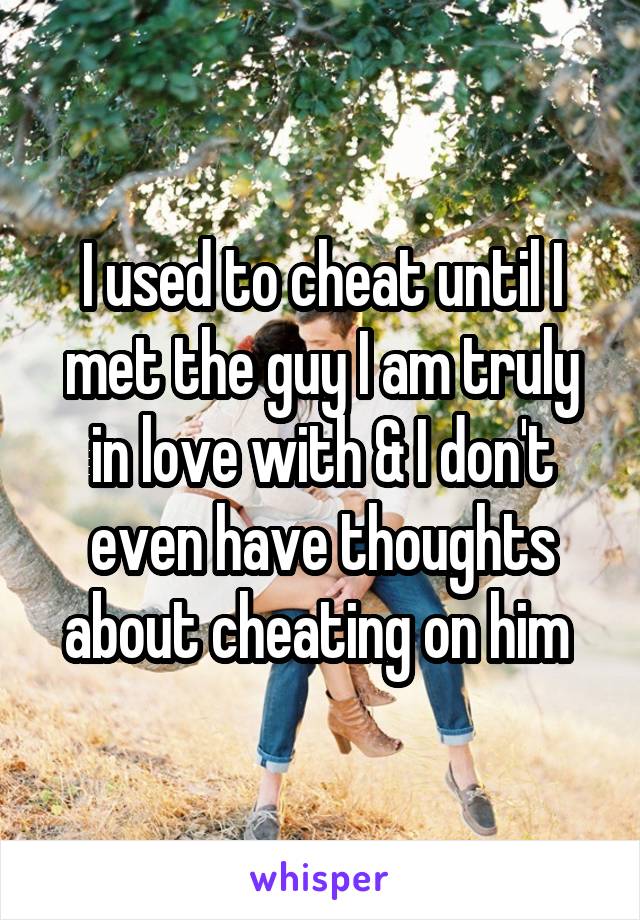 I used to cheat until I met the guy I am truly in love with & I don't even have thoughts about cheating on him 