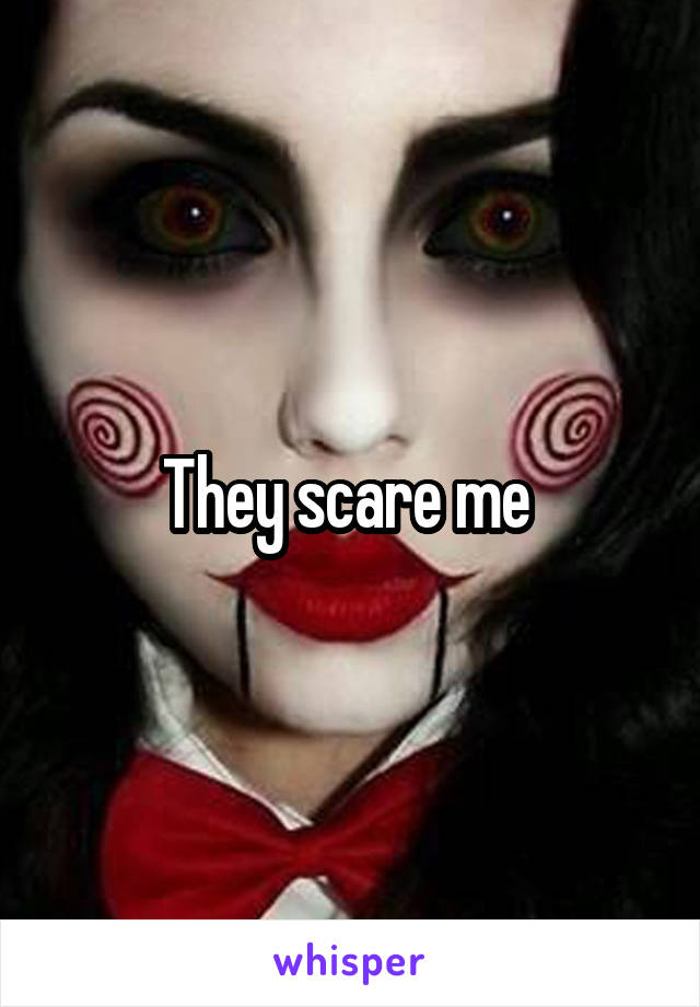 They scare me 