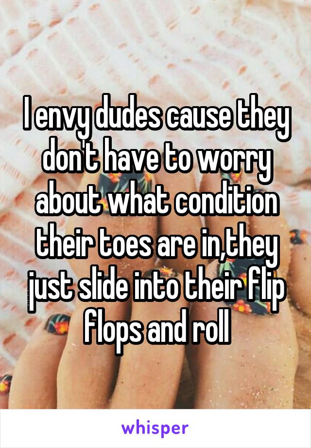 I envy dudes cause they don't have to worry about what condition their toes are in,they just slide into their flip flops and roll