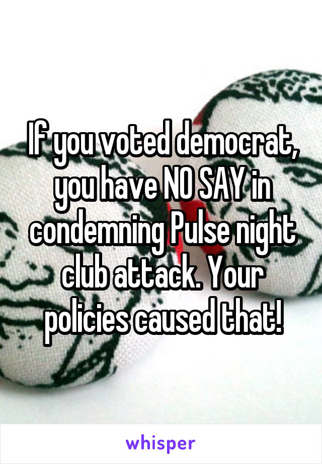 If you voted democrat, you have NO SAY in condemning Pulse night club attack. Your policies caused that!