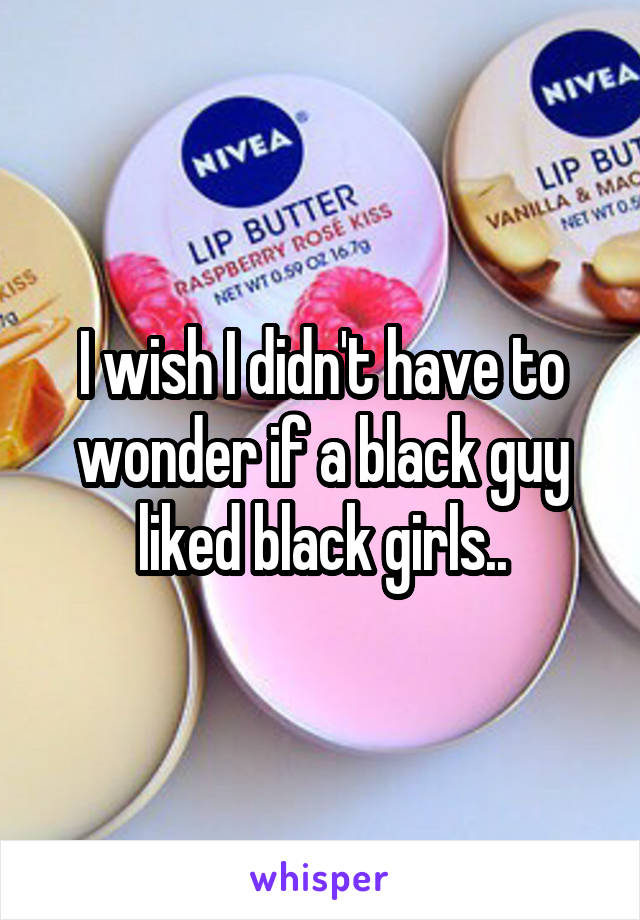 I wish I didn't have to wonder if a black guy liked black girls..