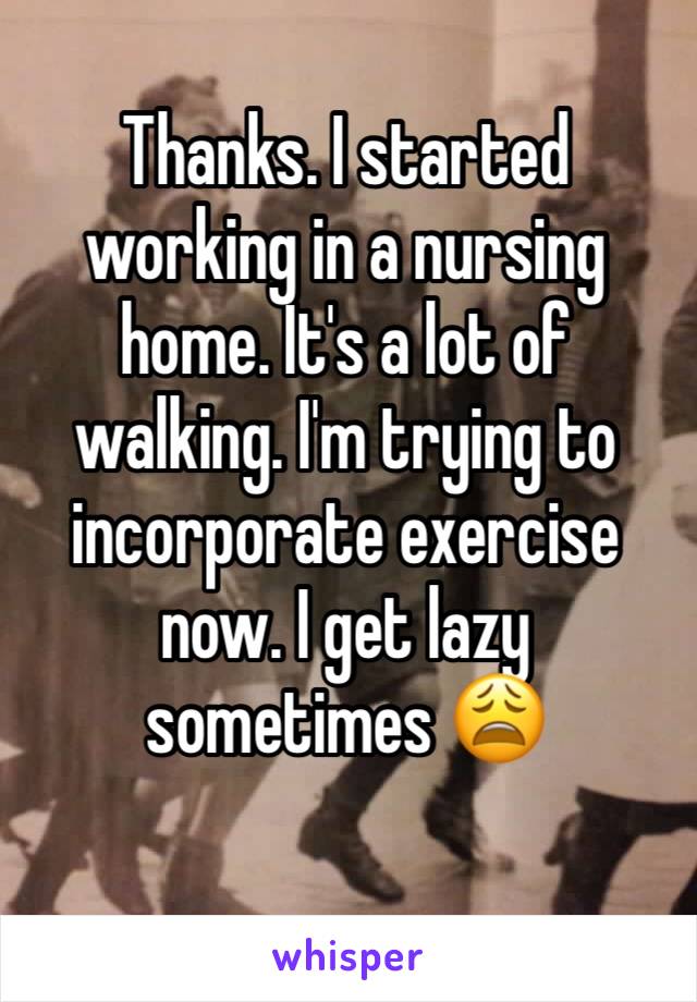 Thanks. I started working in a nursing home. It's a lot of walking. I'm trying to incorporate exercise now. I get lazy sometimes 😩