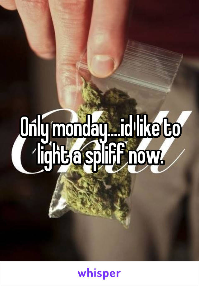 Only monday....id like to light a spliff now.