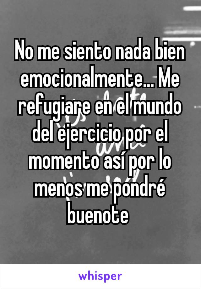 No me siento nada bien emocionalmente... Me refugiare en el mundo del ejercicio por el momento así por lo menos me pondré buenote 