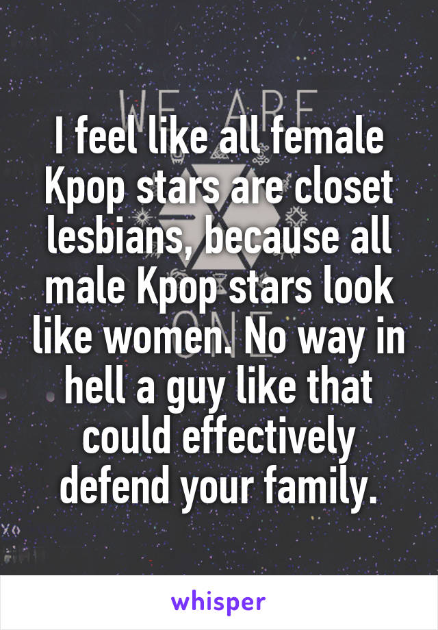 
I feel like all female Kpop stars are closet lesbians, because all male Kpop stars look like women. No way in hell a guy like that could effectively defend your family.