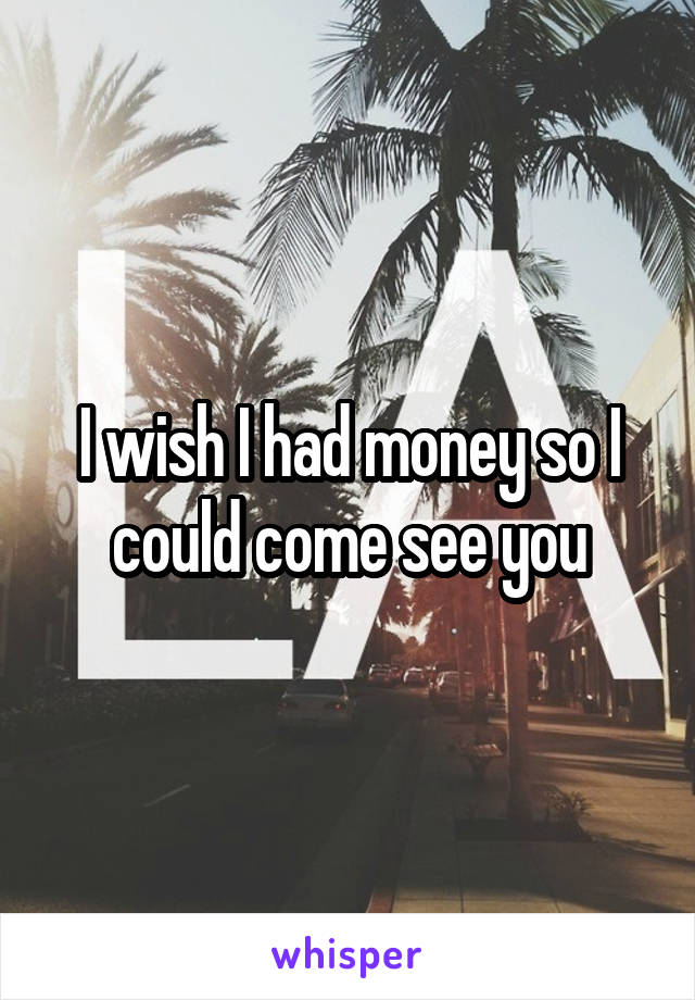 I wish I had money so I could come see you