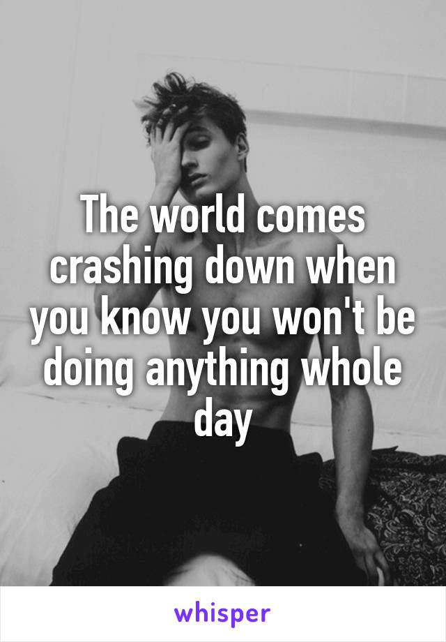 The world comes crashing down when you know you won't be doing anything whole day