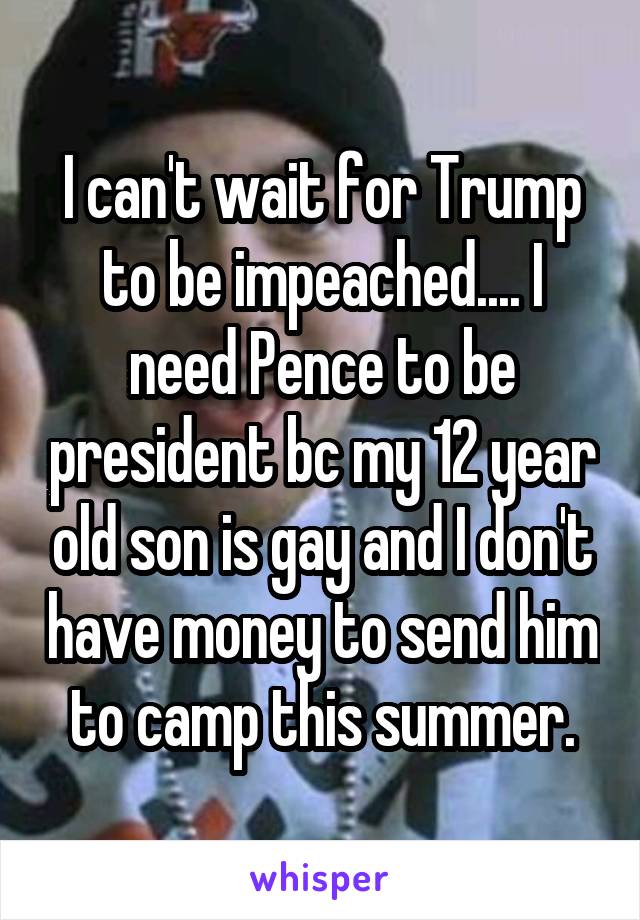 I can't wait for Trump to be impeached.... I need Pence to be president bc my 12 year old son is gay and I don't have money to send him to camp this summer.