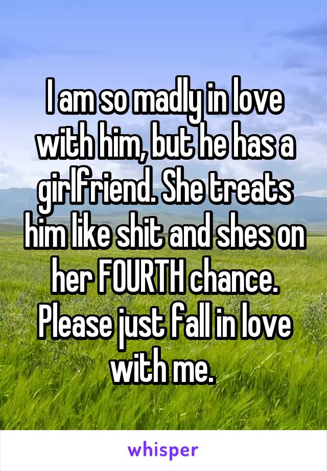 I am so madly in love with him, but he has a girlfriend. She treats him like shit and shes on her FOURTH chance. Please just fall in love with me. 