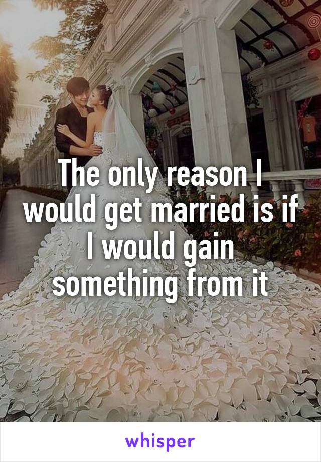 The only reason I would get married is if I would gain something from it