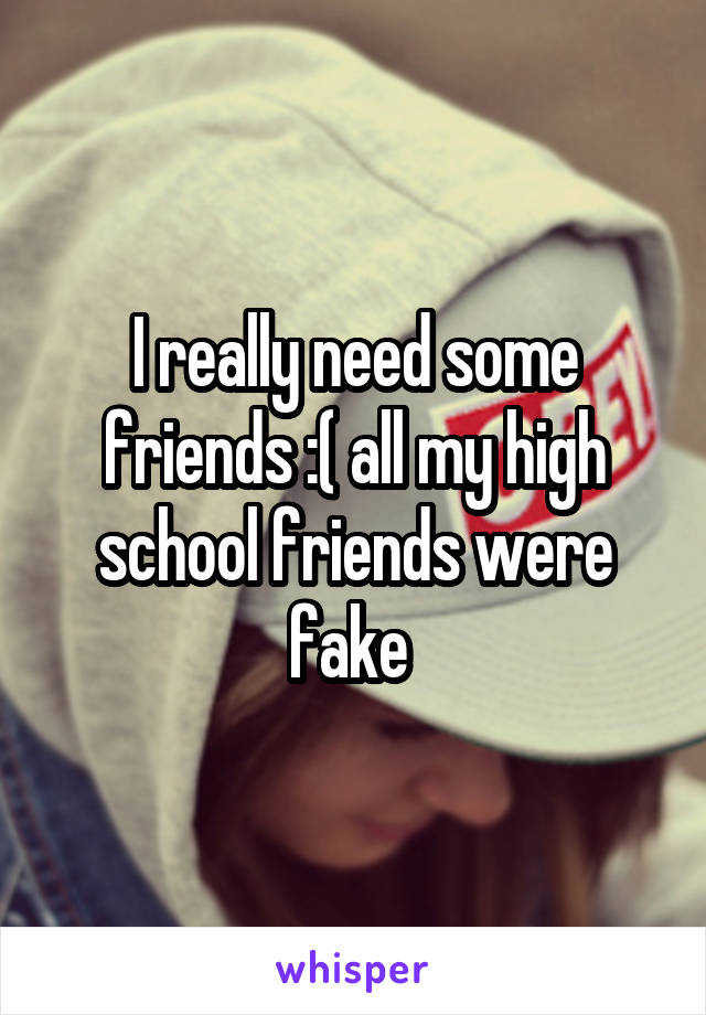 I really need some friends :( all my high school friends were fake 