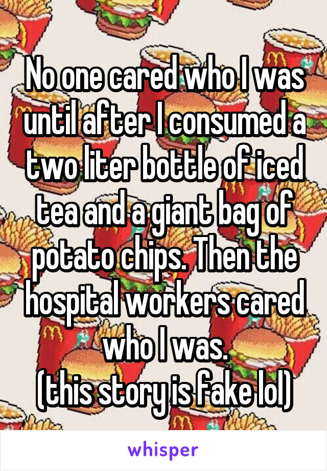 No one cared who I was until after I consumed a two liter bottle of iced tea and a giant bag of potato chips. Then the hospital workers cared who I was.
(this story is fake lol)