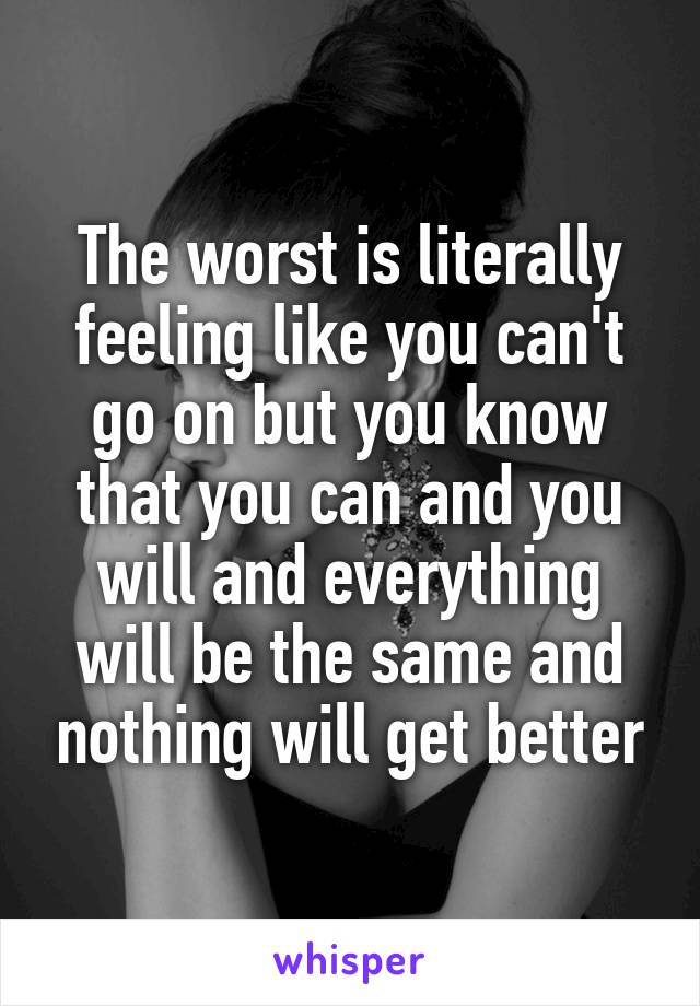 The worst is literally feeling like you can't go on but you know that you can and you will and everything will be the same and nothing will get better