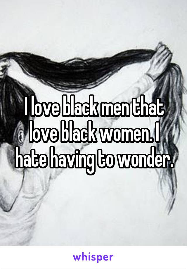 I love black men that love black women. I hate having to wonder.