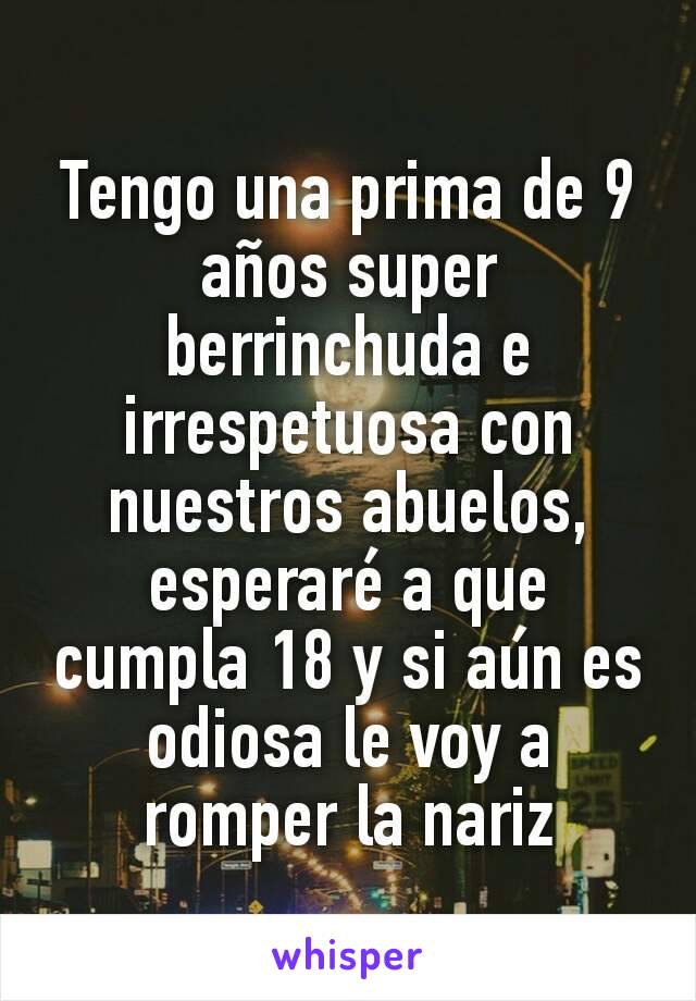 Tengo una prima de 9 años super berrinchuda e irrespetuosa con nuestros abuelos, esperaré a que cumpla 18 y si aún es odiosa le voy a romper la nariz