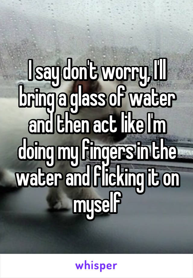 I say don't worry, I'll bring a glass of water and then act like I'm doing my fingers in the water and flicking it on myself