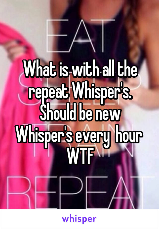 What is with all the repeat Whisper's. Should be new Whisper's every  hour 
WTF