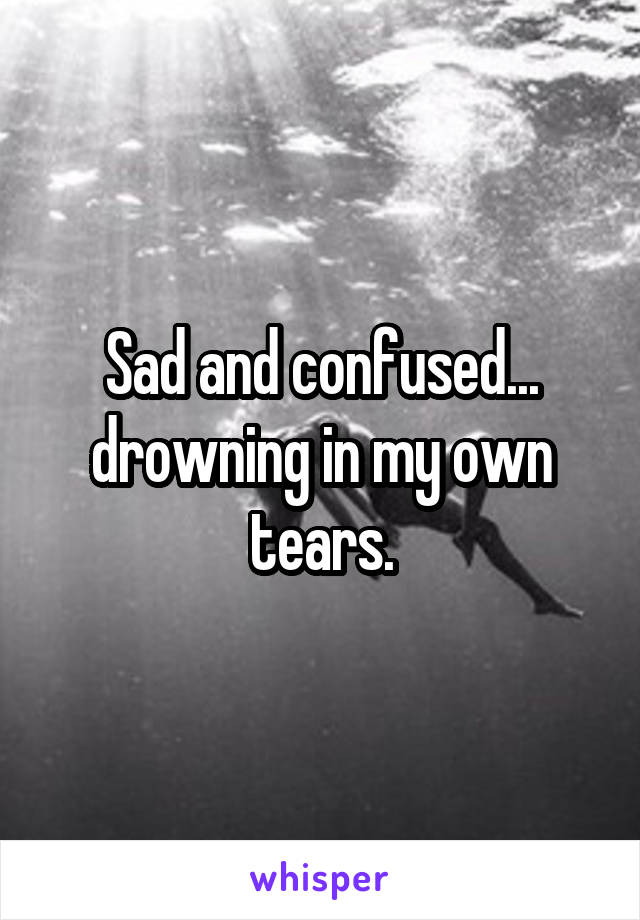 Sad and confused... drowning in my own tears.