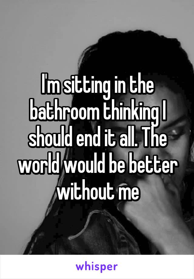 I'm sitting in the bathroom thinking I should end it all. The world would be better without me